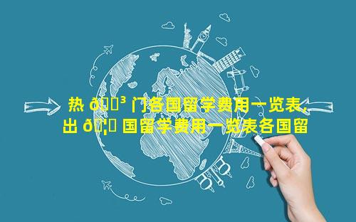 热 🌳 门各国留学费用一览表,出 🦁 国留学费用一览表各国留学费用汇总